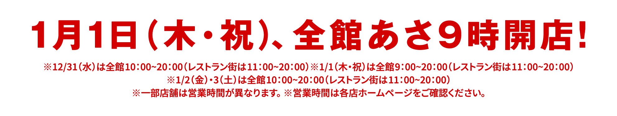 1月1日（木・祝）、全館あさ９時開店！|※12/31（水）は全館10：00~20：00（レストラン街は11：00~20：00）※1/1（木・祝）は全館9：00~20：00（レストラン街は11：00~20：00）※1/2（金）・3（土）は全館10：00~20：00（レストラン街は11：00~20：00）※一部店舗は営業時間が異なります。 ※営業時間は各店ホームページをご確認ください。